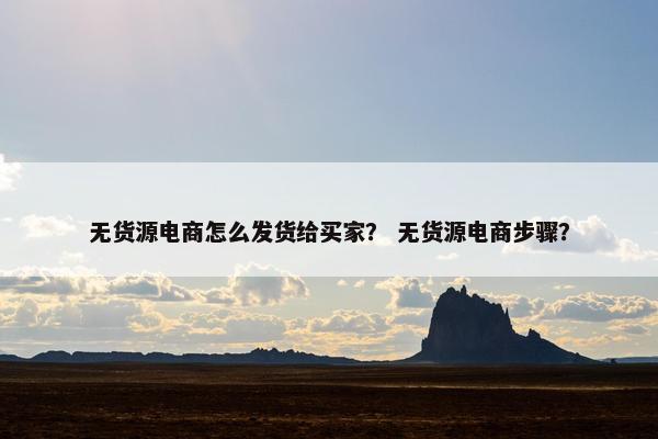无货源电商怎么发货给买家？ 无货源电商步骤？