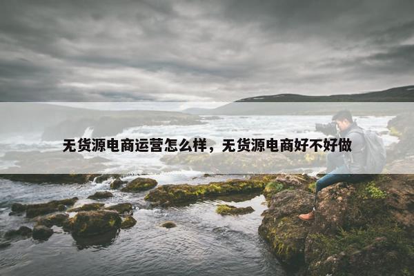 无货源电商运营怎么样，无货源电商好不好做