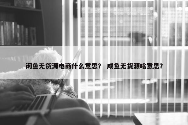 闲鱼无货源电商什么意思？ 咸鱼无货源啥意思？