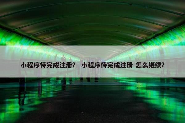 小程序待完成注册？ 小程序待完成注册 怎么继续？