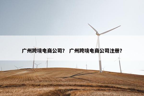 广州跨境电商公司？ 广州跨境电商公司注册？