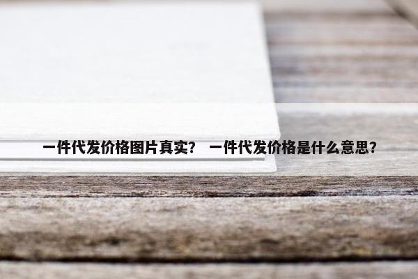 一件代发价格图片真实？ 一件代发价格是什么意思？