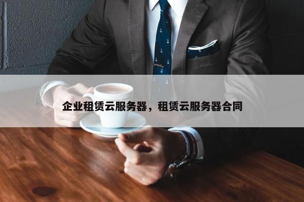 企业租赁云服务器，租赁云服务器合同