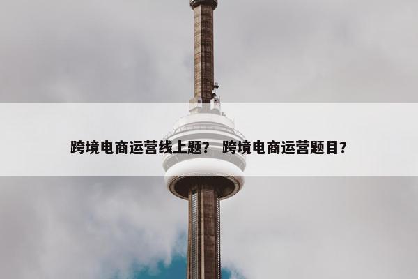 跨境电商运营线上题？ 跨境电商运营题目？