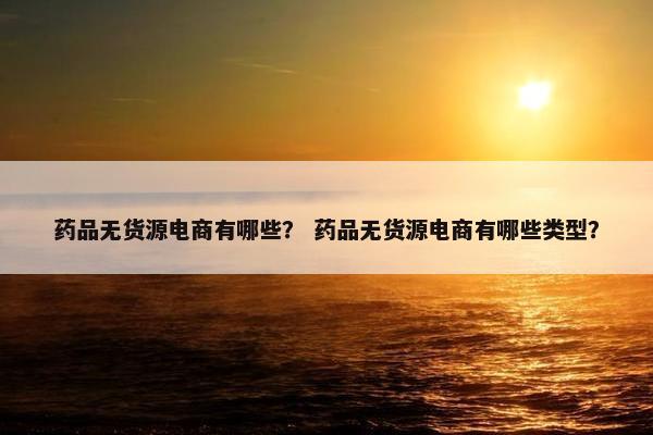 药品无货源电商有哪些？ 药品无货源电商有哪些类型？