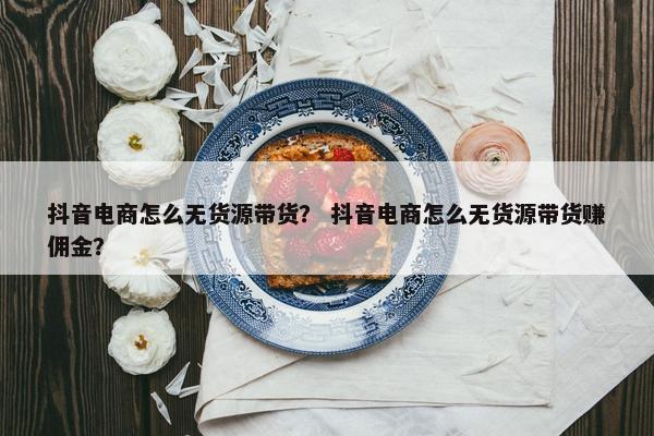 抖音电商怎么无货源带货？ 抖音电商怎么无货源带货赚佣金？