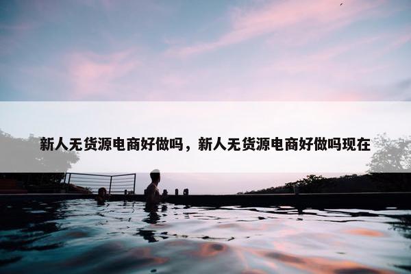 新人无货源电商好做吗，新人无货源电商好做吗现在