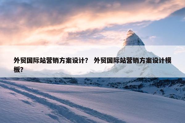 外贸国际站营销方案设计？ 外贸国际站营销方案设计模板？