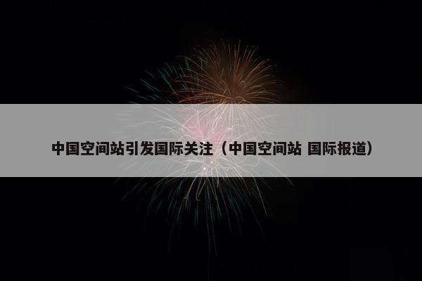 中国空间站引发国际关注（中国空间站 国际报道）