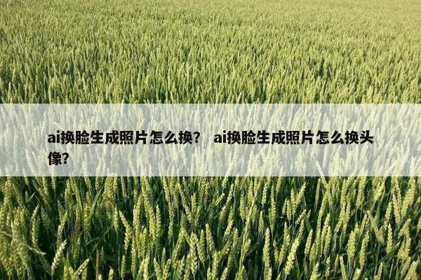 ai换脸生成照片怎么换？ ai换脸生成照片怎么换头像？