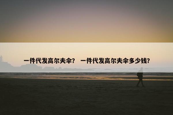 一件代发高尔夫伞？ 一件代发高尔夫伞多少钱？