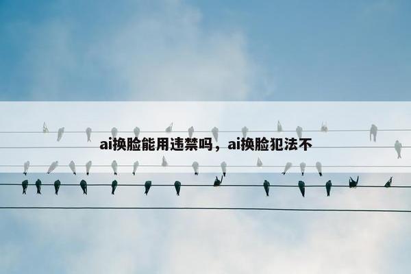 ai换脸能用违禁吗，ai换脸犯法不