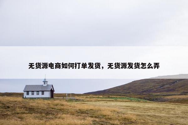 无货源电商如何打单发货，无货源发货怎么弄