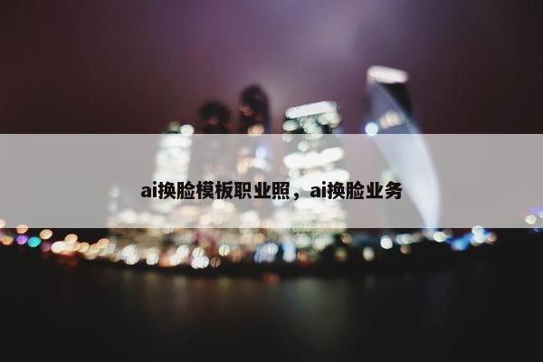 ai换脸模板职业照，ai换脸业务