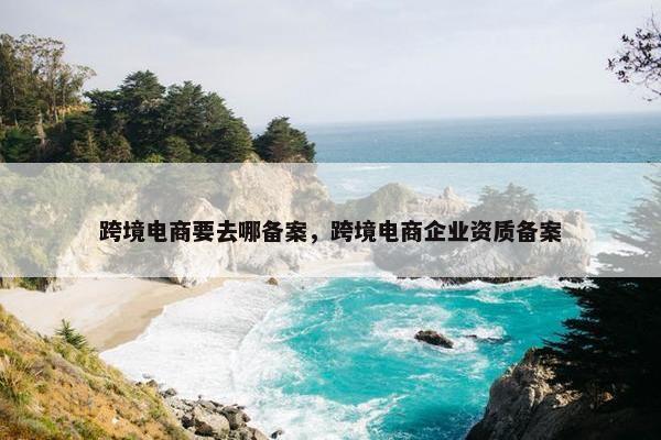 跨境电商要去哪备案，跨境电商企业资质备案