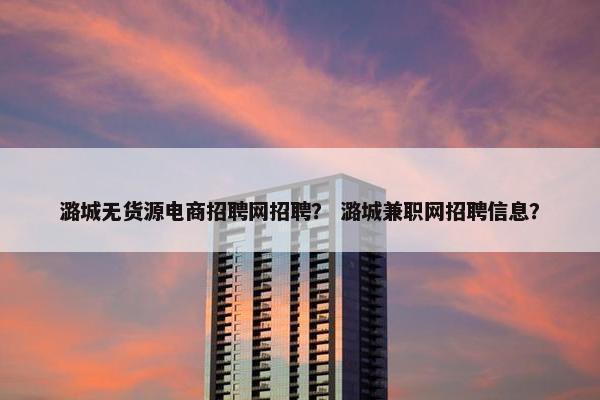 潞城无货源电商招聘网招聘？ 潞城兼职网招聘信息？