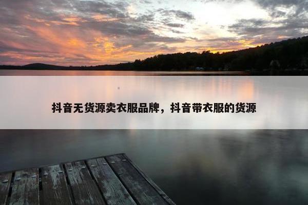 抖音无货源卖衣服品牌，抖音带衣服的货源