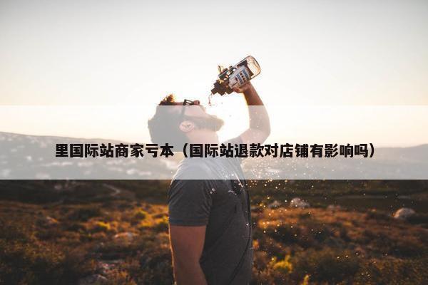 里国际站商家亏本（国际站退款对店铺有影响吗）