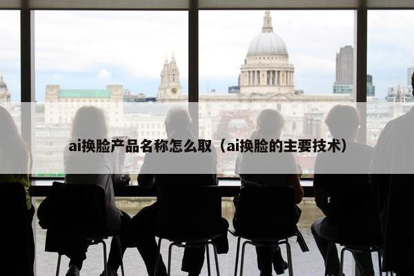 ai换脸产品名称怎么取（ai换脸的主要技术）