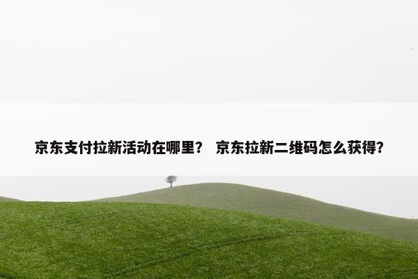 京东支付拉新活动在哪里？ 京东拉新二维码怎么获得？
