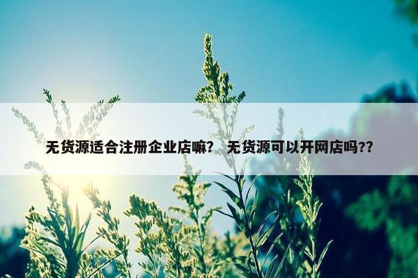 无货源适合注册企业店嘛？ 无货源可以开网店吗?？