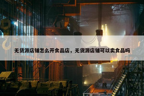 无货源店铺怎么开食品店，无货源店铺可以卖食品吗