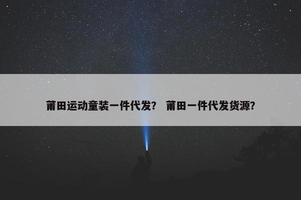 莆田运动童装一件代发？ 莆田一件代发货源？