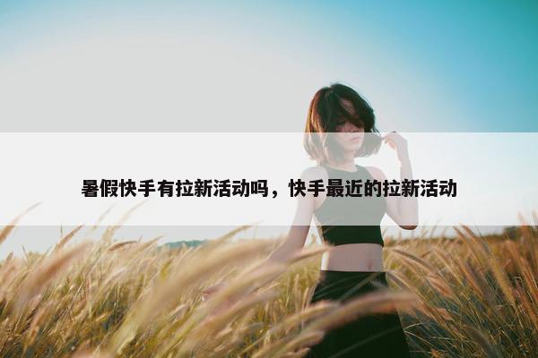 暑假快手有拉新活动吗，快手最近的拉新活动