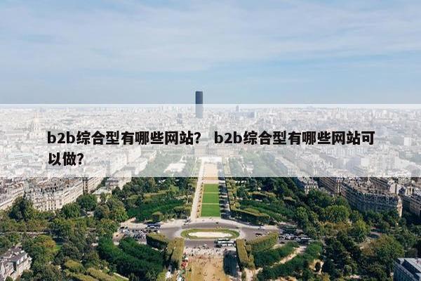 b2b综合型有哪些网站？ b2b综合型有哪些网站可以做？