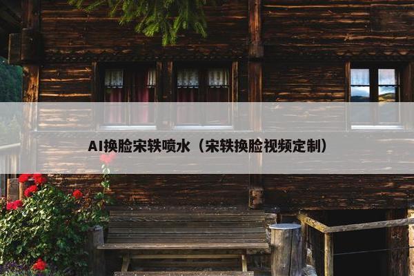 AI换脸宋轶喷水（宋轶换脸视频定制）