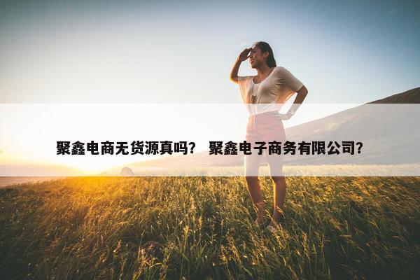聚鑫电商无货源真吗？ 聚鑫电子商务有限公司？