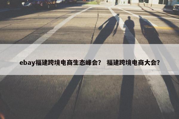 ebay福建跨境电商生态峰会？ 福建跨境电商大会？