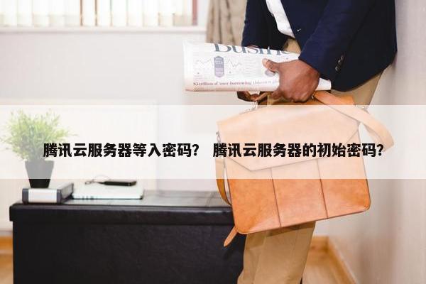 腾讯云服务器等入密码？ 腾讯云服务器的初始密码？
