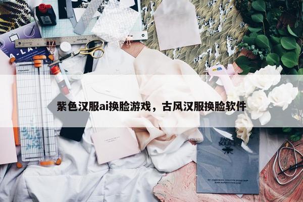 紫色汉服ai换脸游戏，古风汉服换脸软件
