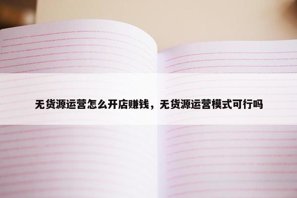 无货源运营怎么开店赚钱，无货源运营模式可行吗