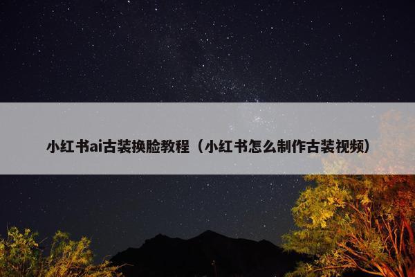 小红书ai古装换脸教程（小红书怎么制作古装视频）