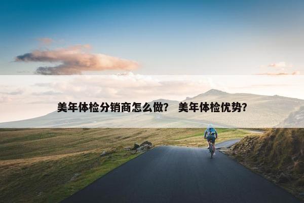 美年体检分销商怎么做？ 美年体检优势？