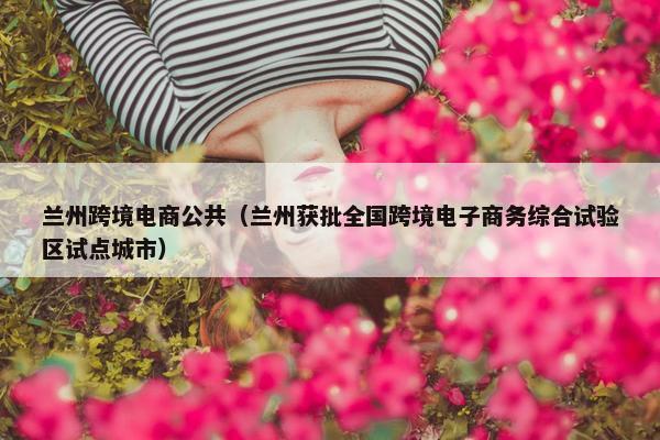 兰州跨境电商公共（兰州获批全国跨境电子商务综合试验区试点城市）