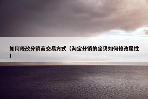 如何修改分销商交易方式（淘宝分销的宝贝如何修改属性）