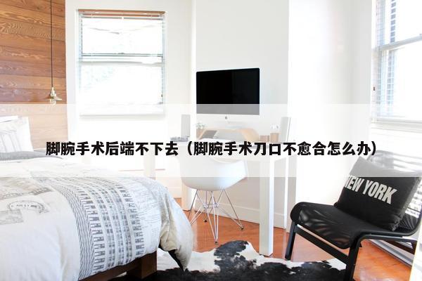 脚腕手术后端不下去（脚腕手术刀口不愈合怎么办）