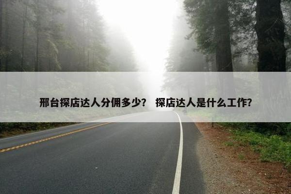 邢台探店达人分佣多少？ 探店达人是什么工作？