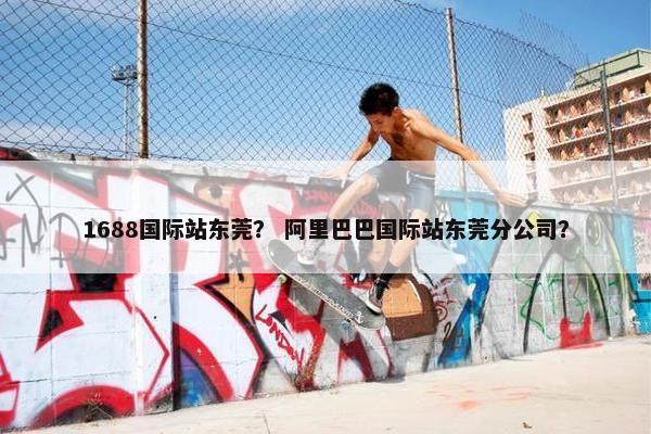 1688国际站东莞？ 阿里巴巴国际站东莞分公司？