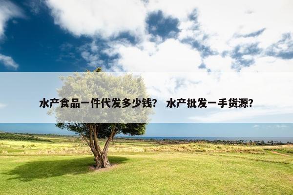 水产食品一件代发多少钱？ 水产批发一手货源？