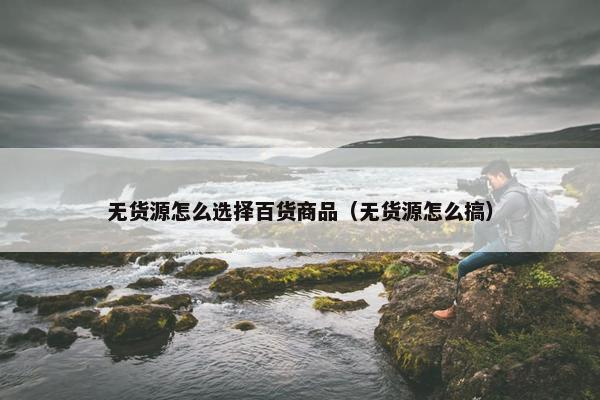 无货源怎么选择百货商品（无货源怎么搞）