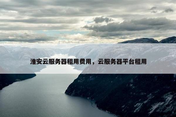 淮安云服务器租用费用，云服务器平台租用