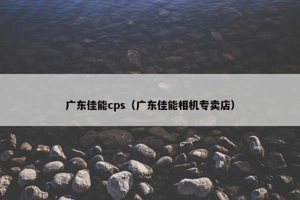 广东佳能cps（广东佳能相机专卖店）