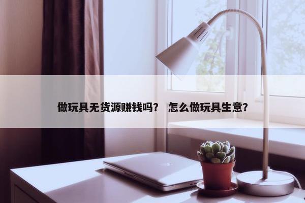 做玩具无货源赚钱吗？ 怎么做玩具生意？
