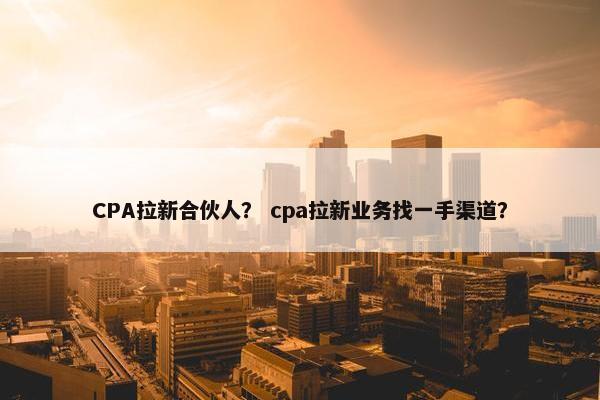 CPA拉新合伙人？ cpa拉新业务找一手渠道？
