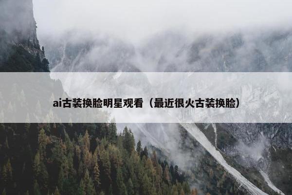 ai古装换脸明星观看（最近很火古装换脸）