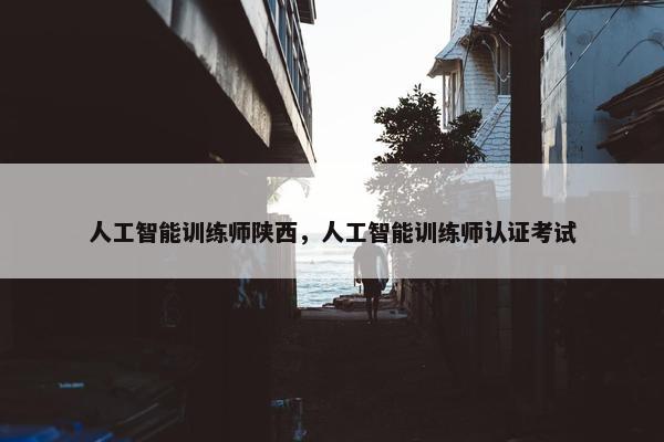 人工智能训练师陕西，人工智能训练师认证考试